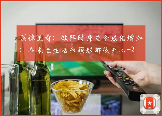 莫德里奇:缺阵时痛苦会成倍增加;在米兰生活和踢球都很开心