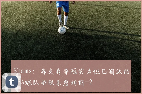 Shams：每支有争冠实力但已淘汰的NBA球队都联系詹姆斯