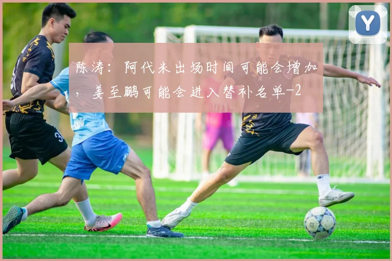 陈涛:阿代米出场时间可能会增加,姜至鹏可能会进入替补名单