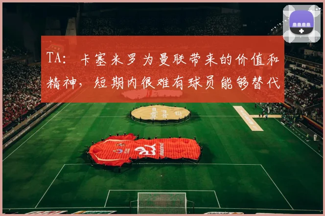 TA：卡塞米罗为曼联带来的价值和精神，短期内很难有球员能够替代