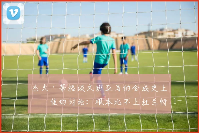 杰夫·蒂格谈文班亚马的会成史上最佳的讨论：根本比不上杜兰特_1