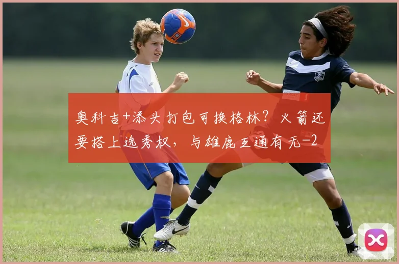 奥科吉+添头打包可换格林?火箭还要搭上选秀权,与雄鹿互通有无