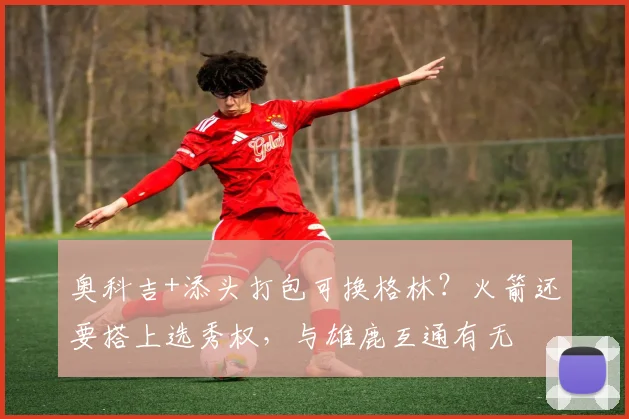 奥科吉+添头打包可换格林?火箭还要搭上选秀权,与雄鹿互通有无