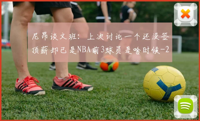 尼昂谈文班:上次讨论一个还没签顶薪却已是NBA前3球员是啥时候