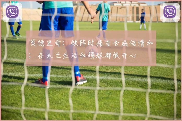 莫德里奇：缺阵时痛苦会成倍增加；在米兰生活和踢球都很开心
