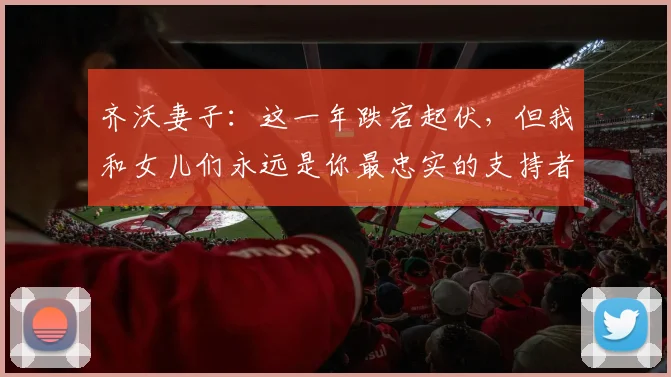 齐沃妻子:这一年跌宕起伏,但我和女儿们永远是你最忠实的支持者