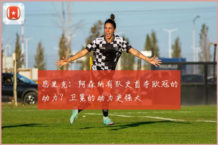 恩里克：阿森纳有队史首夺欧冠的动力？卫冕的动力更强大