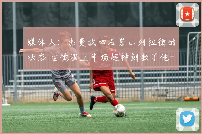 媒体人：杰曼找回石景山利拉德的状态 古德温上半场超神刺激了他