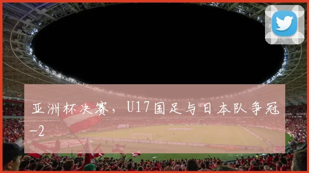 亚洲杯决赛,U17国足与日本队争冠