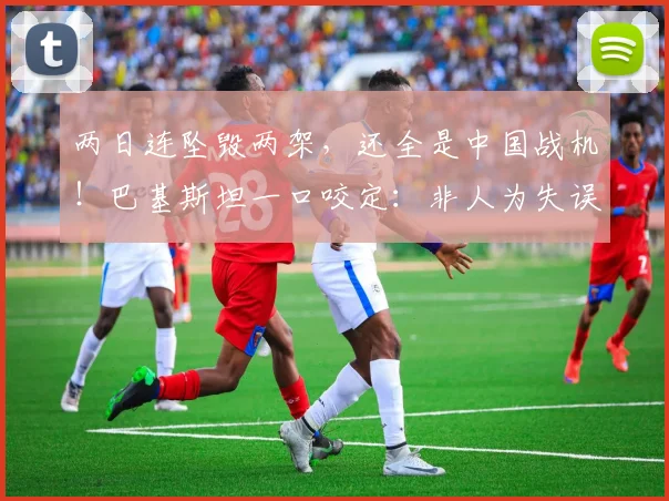 两日连坠毁两架，还全是中国战机！巴基斯坦一口咬定：非人为失误