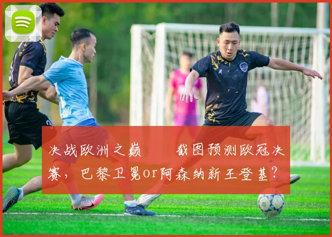 决战欧洲之巅⚔️截图预测欧冠决赛,巴黎卫冕or阿森纳新王登基?